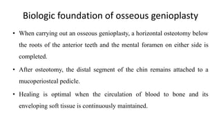 Biologic foundation of osseous genioplasty
• When carrying out an osseous genioplasty, a horizontal osteotomy below
the roots of the anterior teeth and the mental foramen on either side is
completed.
• After osteotomy, the distal segment of the chin remains attached to a
mucoperiosteal pedicle.
• Healing is optimal when the circulation of blood to bone and its
enveloping soft tissue is continuously maintained.
 