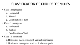 CLASSIFICATION OF CHIN DEFORMITIES
• Class I macrogenia
a. Horizontal
b. Vertical
c. Combination of both
• Class II microgenia
a. Horizontal
b. Vertical
c. Combination of both
• Class III combined
a. Horizontal macrogenia with vertical microgenia
b. Horizontal microgenia with vertical macrogenia
 