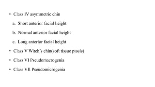 • Class IV asymmetric chin
a. Short anterior facial height
b. Normal anterior facial height
c. Long anterior facial height
• Class V Witch’s chin(soft tissue ptosis)
• Class VI Pseudomacrogenia
• Class VII Pseudomicrogenia
 
