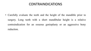 CONTRAINDICATIONS
• Carefully evaluate the teeth and the height of the mandible prior to
surgery. Long teeth with a short mandibular height is a relative
contraindication for an osseous genioplasty or an aggressive bony
reduction.
 