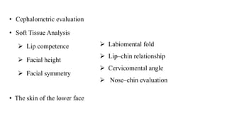 • Cephalometric evaluation
• Soft Tissue Analysis
 Lip competence
 Facial height
 Facial symmetry
 Labiomental fold
 Lip–chin relationship
 Cervicomental angle
 Nose–chin evaluation
• The skin of the lower face
 