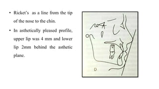 • Ricket’s as a line from the tip
of the nose to the chin.
• In asthetically pleased profile,
upper lip was 4 mm and lower
lip 2mm behind the asthetic
plane.
 