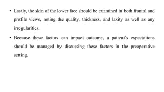 • Lastly, the skin of the lower face should be examined in both frontal and
profile views, noting the quality, thickness, and laxity as well as any
irregularities.
• Because these factors can impact outcome, a patient’s expectations
should be managed by discussing these factors in the preoperative
setting.
 