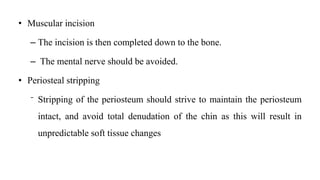 • Muscular incision
– The incision is then completed down to the bone.
– The mental nerve should be avoided.
• Periosteal stripping
⁻ Stripping of the periosteum should strive to maintain the periosteum
intact, and avoid total denudation of the chin as this will result in
unpredictable soft tissue changes
 
