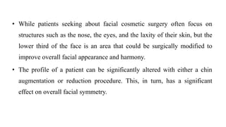 • While patients seeking about facial cosmetic surgery often focus on
structures such as the nose, the eyes, and the laxity of their skin, but the
lower third of the face is an area that could be surgically modified to
improve overall facial appearance and harmony.
• The profile of a patient can be significantly altered with either a chin
augmentation or reduction procedure. This, in turn, has a significant
effect on overall facial symmetry.
 