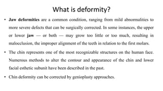 What is deformity?
• Jaw deformities are a common condition, ranging from mild abnormalities to
more severe defects that can be surgically corrected. In some instances, the upper
or lower jaw — or both — may grow too little or too much, resulting in
malocclusion, the improper alignment of the teeth in relation to the first molars.
• The chin represents one of the most recognizable structures on the human face.
Numerous methods to alter the contour and appearance of the chin and lower
facial esthetic subunit have been described in the past.
• Chin deformity can be corrected by genioplasty approaches.
 