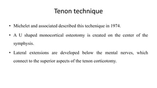 Tenon technique
• Michelet and associated described this techenique in 1974.
• A U shaped monocortical osteotomy is created on the center of the
symphysis.
• Lateral extensions are developed below the mental nerves, which
connect to the superior aspects of the tenon corticotomy.
 