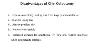 Disadvantages of Chin Osteotomy
i. Requires osteotomy, adding risk from surgery and anesthesia
ii. Vascular injury risk
iii. Airway problem risk
iv. Not easily reversible
v. Increased expense for anesthesia, OR time and fixation materials
when compared to implants
 