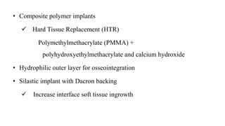 • Composite polymer implants
 Hard Tissue Replacement (HTR)
Polymethylmethacrylate (PMMA) +
polyhydroxyethylmethacrylate and calcium hydroxide
• Hydrophilic outer layer for osseointegration
• Silastic implant with Dacron backing
 Increase interface soft tissue ingrowth
 
