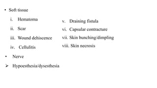 • Soft tissue
i. Hematoma
ii. Scar
iii. Wound dehiscence
iv. Cellulitis
• Nerve
 Hypoesthesia/dysesthesia
v. Draining fistula
vi. Capsular contracture
vii. Skin bunching/dimpling
viii. Skin necrosis
 