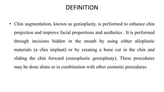 DEFINITION
• Chin augmentation, known as genioplasty, is performed to enhance chin
projection and improve facial proportions and aesthetics . It is performed
through incisions hidden in the mouth by using either alloplastic
materials (a chin implant) or by creating a bone cut in the chin and
sliding the chin forward (osteoplastic genioplasty). These procedures
may be done alone or in combination with other cosmetic procedures.
 