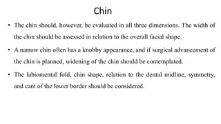 Chin
• The chin should, however, be evaluated in all three dimensions. The width of
the chin should be assessed in relation to the overall facial shape.
• A narrow chin often has a knobby appearance, and if surgical advancement of
the chin is planned, widening of the chin should be contemplated.
• The labiomental fold, chin shape, relation to the dental midline, symmetry,
and cant of the lower border should be considered.
 
