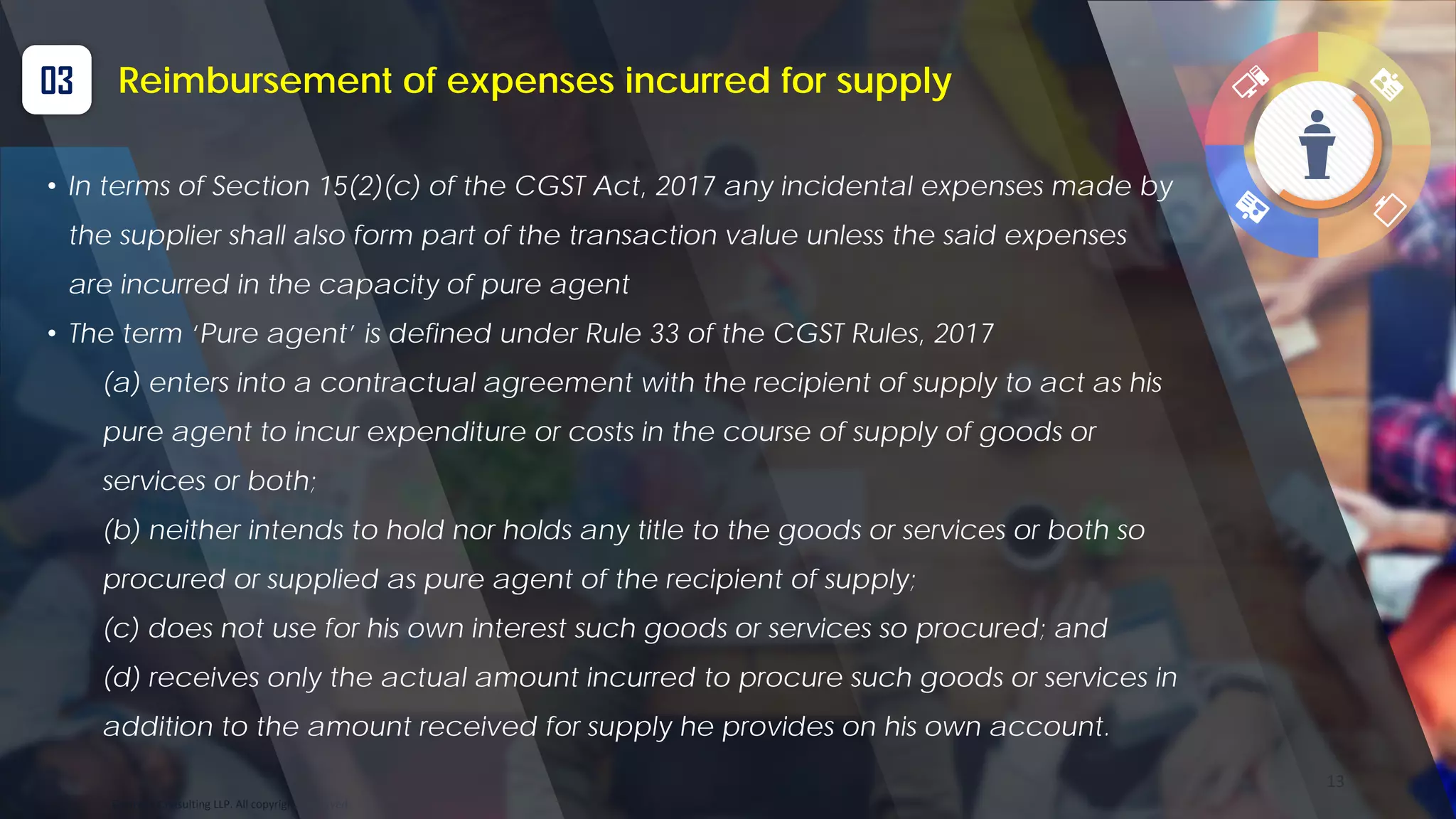 Optitax’s Consulting LLP. All copyrights reserved
13
03 Reimbursement of expenses incurred for supply
• In terms of Section 15(2)(c) of the CGST Act, 2017 any incidental expenses made by
the supplier shall also form part of the transaction value unless the said expenses
are incurred in the capacity of pure agent
• The term ‘Pure agent’ is defined under Rule 33 of the CGST Rules, 2017
(a) enters into a contractual agreement with the recipient of supply to act as his
pure agent to incur expenditure or costs in the course of supply of goods or
services or both;
(b) neither intends to hold nor holds any title to the goods or services or both so
procured or supplied as pure agent of the recipient of supply;
(c) does not use for his own interest such goods or services so procured; and
(d) receives only the actual amount incurred to procure such goods or services in
addition to the amount received for supply he provides on his own account.
 