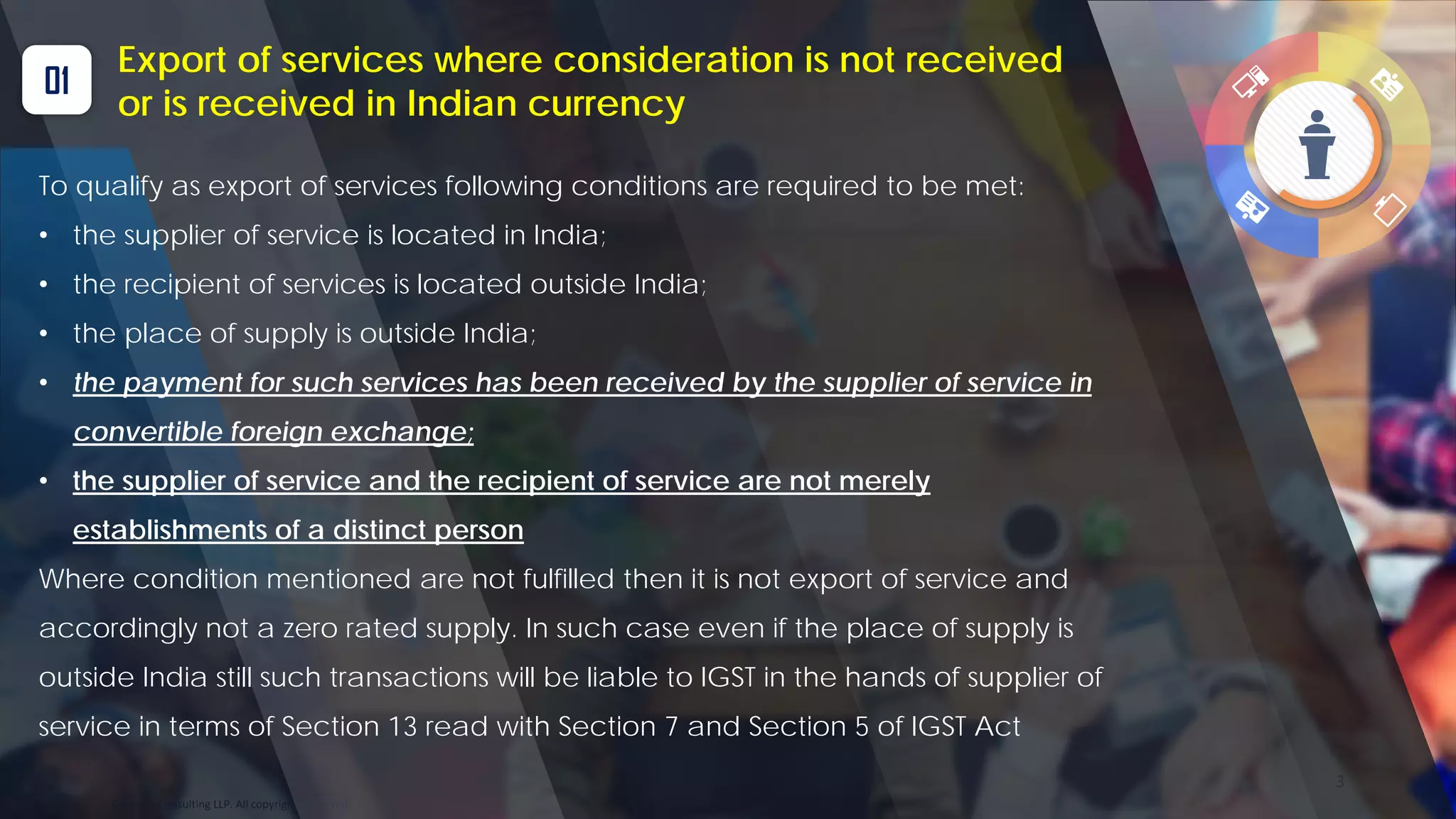 Optitax’s Consulting LLP. All copyrights reserved
3
01
Export of services where consideration is not received
or is received in Indian currency
To qualify as export of services following conditions are required to be met:
• the supplier of service is located in India;
• the recipient of services is located outside India;
• the place of supply is outside India;
• the payment for such services has been received by the supplier of service in
convertible foreign exchange;
• the supplier of service and the recipient of service are not merely
establishments of a distinct person
Where condition mentioned are not fulfilled then it is not export of service and
accordingly not a zero rated supply. In such case even if the place of supply is
outside India still such transactions will be liable to IGST in the hands of supplier of
service in terms of Section 13 read with Section 7 and Section 5 of IGST Act
 