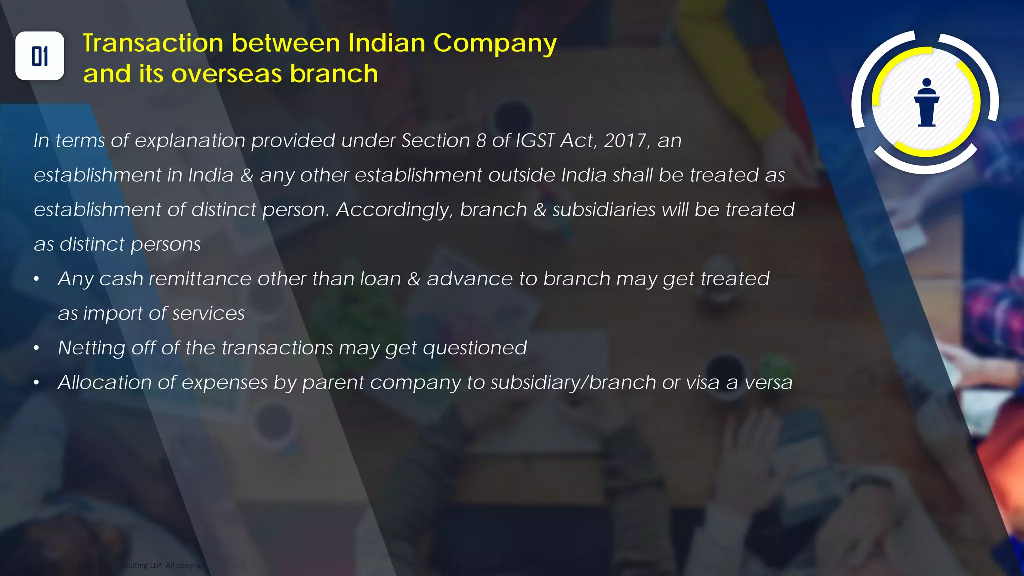 Optitax’s Consulting LLP. All copyrights reserved
01
Transaction between Indian Company
and its overseas branch
In terms of explanation provided under Section 8 of IGST Act, 2017, an
establishment in India & any other establishment outside India shall be treated as
establishment of distinct person. Accordingly, branch & subsidiaries will be treated
as distinct persons
• Any cash remittance other than loan & advance to branch may get treated
as import of services
• Netting off of the transactions may get questioned
• Allocation of expenses by parent company to subsidiary/branch or visa a versa
 