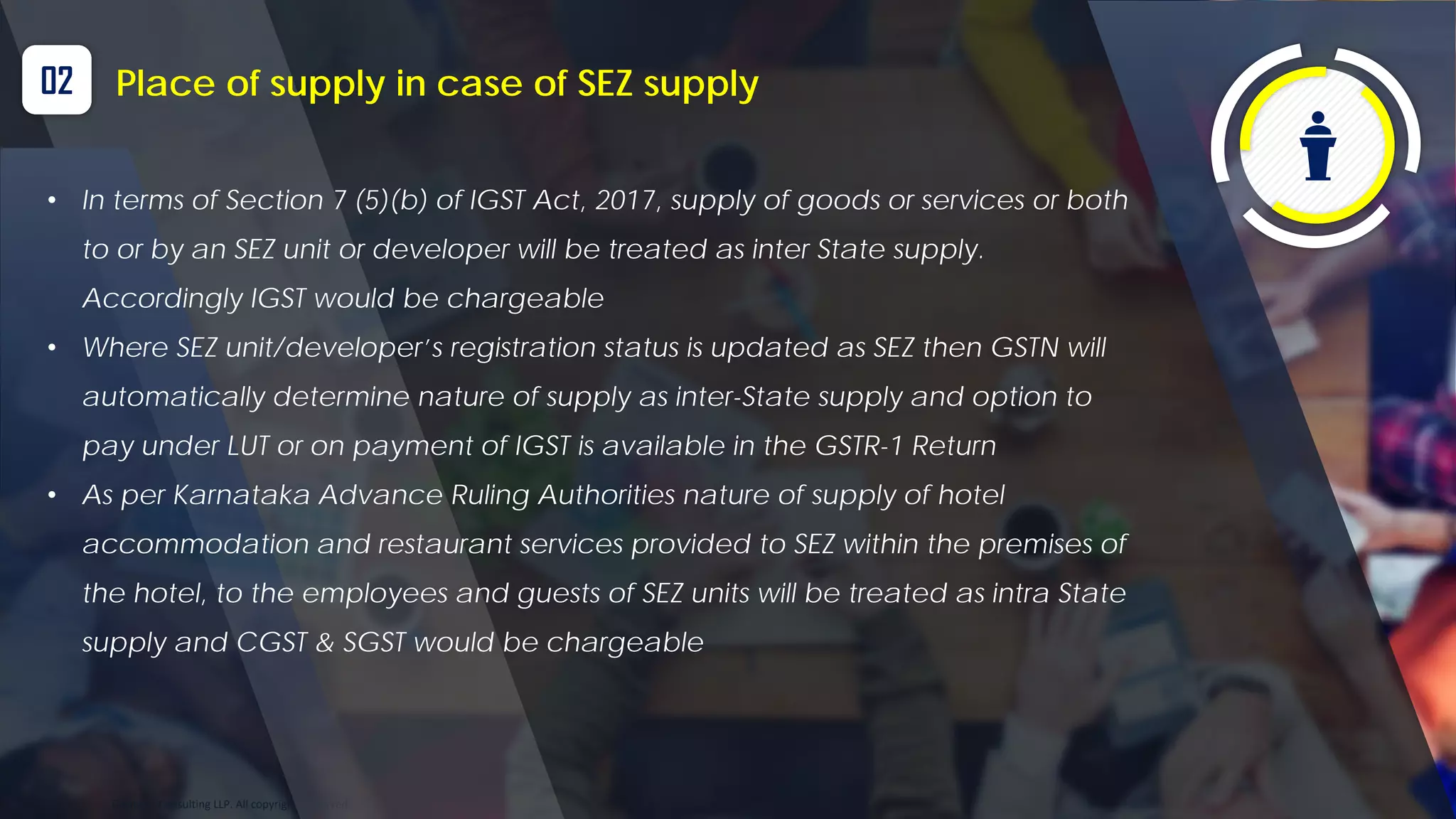 Optitax’s Consulting LLP. All copyrights reserved
02 Place of supply in case of SEZ supply
• In terms of Section 7 (5)(b) of IGST Act, 2017, supply of goods or services or both
to or by an SEZ unit or developer will be treated as inter State supply.
Accordingly IGST would be chargeable
• Where SEZ unit/developer’s registration status is updated as SEZ then GSTN will
automatically determine nature of supply as inter-State supply and option to
pay under LUT or on payment of IGST is available in the GSTR-1 Return
• As per Karnataka Advance Ruling Authorities nature of supply of hotel
accommodation and restaurant services provided to SEZ within the premises of
the hotel, to the employees and guests of SEZ units will be treated as intra State
supply and CGST & SGST would be chargeable
 