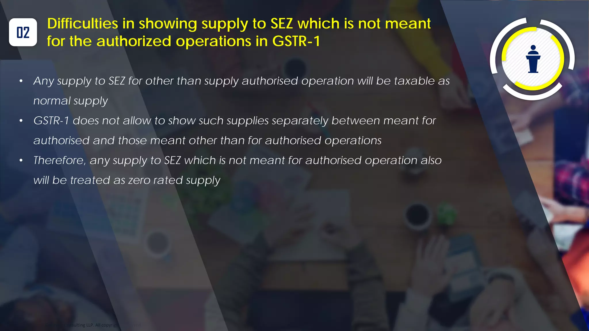 Optitax’s Consulting LLP. All copyrights reserved
02
Difficulties in showing supply to SEZ which is not meant
for the authorized operations in GSTR-1
• Any supply to SEZ for other than supply authorised operation will be taxable as
normal supply
• GSTR-1 does not allow to show such supplies separately between meant for
authorised and those meant other than for authorised operations
• Therefore, any supply to SEZ which is not meant for authorised operation also
will be treated as zero rated supply
 