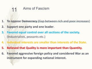 Aims of Fascism
1. To oppose Democracy (Gap between rich and poor increases)
2. Support one party and one leader.
3. Favored equal control over all sections of the society.
(Industrialists, peasants etc.)
4. Individual interests are smaller than interests of the State.
5. Believed that Quality is more important than Quantity.
6. Favored aggressive foreign policy and considered War as an
instrument for expanding national interest.
11
 