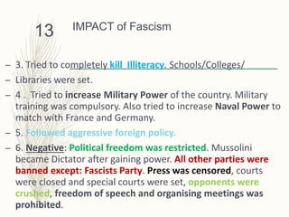 IMPACT of Fascism
– 3. Tried to completely kill Illiteracy. Schools/Colleges/
– Libraries were set.
– 4 . Tried to increase Military Power of the country. Military
training was compulsory. Also tried to increase Naval Power to
match with France and Germany.
– 5. Followed aggressive foreign policy.
– 6. Negative: Political freedom was restricted. Mussolini
became Dictator after gaining power. All other parties were
banned except: Fascists Party. Press was censored, courts
were closed and special courts were set, opponents were
crushed, freedom of speech and organising meetings was
prohibited.
13
 