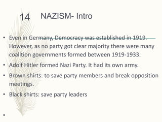 NAZISM- Intro
• Even in Germany, Democracy was established in 1919.
However, as no party got clear majority there were many
coalition governments formed between 1919-1933.
• Adolf Hitler formed Nazi Party. It had its own army.
• Brown shirts: to save party members and break opposition
meetings.
• Black shirts: save party leaders
•
14
 