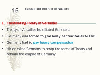 Causes for the rise of Nazism
1. Humiliating Treaty of Versailles
• Treaty of Versailles humiliated Germans.
• Germany was forced to give away her territories to FBD.
• Germany had to pay heavy compensation
• Hitler asked Germans to scrap the terms of Treaty and
rebuild the empire of Germany.
16
 