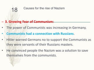 Causes for the rise of Nazism
– 3. Growing Fear of Communism:
• The power of Communists was increasing in Germany.
• Communists had a connection with Russians.
• Hitler warned Germans no to support the Communists as
they were servants of their Russians masters.
• He convinced people the Nazism was a solution to save
themselves from the communists.
18
 