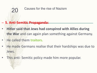 Causes for the rise of Nazism
– 5. Anti-Semitic Propaganda:
• Hitler said that Jews had conspired with Allies during
the War and can again plan something against Germany.
• He called them traitors.
• He made Germans realise that their hardships was due to
Jews.
• This anti- Semitic policy made him more popular.
20
 