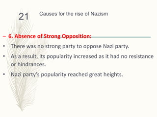 Causes for the rise of Nazism
– 6. Absence of Strong Opposition:
• There was no strong party to oppose Nazi party.
• As a result, its popularity increased as it had no resistance
or hindrances.
• Nazi party’s popularity reached great heights.
21
 
