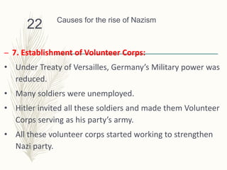 Causes for the rise of Nazism
– 7. Establishment of Volunteer Corps:
• Under Treaty of Versailles, Germany’s Military power was
reduced.
• Many soldiers were unemployed.
• Hitler invited all these soldiers and made them Volunteer
Corps serving as his party’s army.
• All these volunteer corps started working to strengthen
Nazi party.
22
 