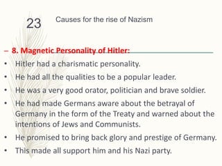 Causes for the rise of Nazism
– 8. Magnetic Personality of Hitler:
• Hitler had a charismatic personality.
• He had all the qualities to be a popular leader.
• He was a very good orator, politician and brave soldier.
• He had made Germans aware about the betrayal of
Germany in the form of the Treaty and warned about the
intentions of Jews and Communists.
• He promised to bring back glory and prestige of Germany.
• This made all support him and his Nazi party.
23
 