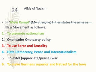 AIMs of Nazism
• In ‘Mein Kampf’ (My Struggle) Hitler states the aims as
Nazi Movement as follows:
1. To promote nationalism
2. One leader One party policy
3. To use Force and Brutality
4. Hate Democracy, Peace and Internationalism
5. To extol (appreciate/praise) war
6. To make Germans superior and Hatred for the Jews
24
 