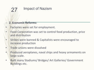 Impact of Nazism
– 2. Economic Reforms:
• Factories were set for employment.
• Food Corporation was set to control food production, price
and distribution
• Strikes were banned & Capitalists were encouraged to
increase production
• Trade unions were dissolved
• Produced aeroplanes, naval ships and heavy armaments on
large scale.
• Built many Stadiums/ Bridges/ Art Galleries/ Government
Buildings etc.
27
 