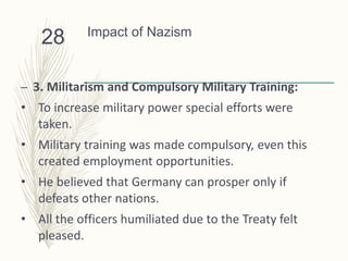 Impact of Nazism
– 3. Militarism and Compulsory Military Training:
• To increase military power special efforts were
taken.
• Military training was made compulsory, even this
created employment opportunities.
• He believed that Germany can prosper only if
defeats other nations.
• All the officers humiliated due to the Treaty felt
pleased.
28
 