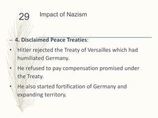 Impact of Nazism
– 4. Disclaimed Peace Treaties:
• Hitler rejected the Treaty of Versailles which had
humiliated Germany.
• He refused to pay compensation promised under
the Treaty.
• He also started fortification of Germany and
expanding territory.
29
 