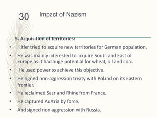 Impact of Nazism
– 5. Acquisition of Territories:
• Hitler tried to acquire new territories for German population.
• He was mainly interested to acquire South and East of
Europe as it had huge potential for wheat, oil and coal.
• He used power to achieve this objective.
• He signed non-aggression treaty with Poland on its Eastern
frontier.
• He reclaimed Saar and Rhine from France.
• He captured Austria by force.
• And signed non-aggression with Russia.
30
 