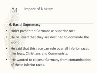 Impact of Nazism
– 6. Racial Supremacy:
• Hitler presented Germans as superior race.
• He believed that they are destined to dominate the
world.
• He said that this race can rule over all inferior races
like Jews, Christians and Communists.
• He wanted to cleanse Germany from contamination
of these inferior races.
31
 