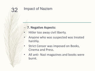 Impact of Nazism
– 7. Negative Aspects:
• Hitler too away civil liberty.
• Anyone who was suspected was treated
harshly.
• Strict Censor was imposed on Books,
Cinema and Press.
• All anti- Nazi magazines and books were
burnt.
32
 