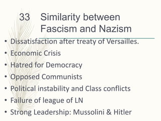 Similarity between
Fascism and Nazism
• Dissatisfaction after treaty of Versailles.
• Economic Crisis
• Hatred for Democracy
• Opposed Communists
• Political instability and Class conflicts
• Failure of league of LN
• Strong Leadership: Mussolini & Hitler
33
 