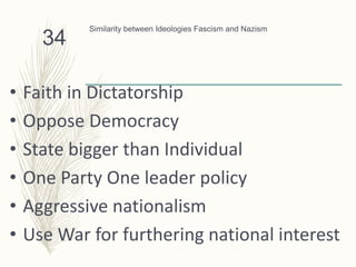 Similarity between Ideologies Fascism and Nazism
• Faith in Dictatorship
• Oppose Democracy
• State bigger than Individual
• One Party One leader policy
• Aggressive nationalism
• Use War for furthering national interest
34
 