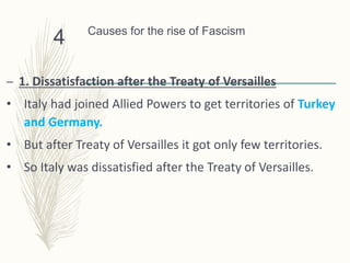 Causes for the rise of Fascism
– 1. Dissatisfaction after the Treaty of Versailles
• Italy had joined Allied Powers to get territories of Turkey
and Germany.
• But after Treaty of Versailles it got only few territories.
• So Italy was dissatisfied after the Treaty of Versailles.
4
 