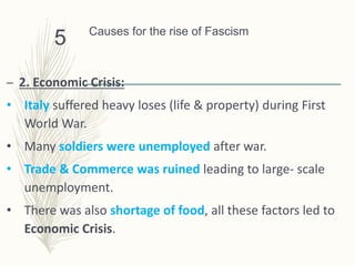 Causes for the rise of Fascism
– 2. Economic Crisis:
• Italy suffered heavy loses (life & property) during First
World War.
• Many soldiers were unemployed after war.
• Trade & Commerce was ruined leading to large- scale
unemployment.
• There was also shortage of food, all these factors led to
Economic Crisis.
5
 