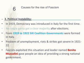 Causes for the rise of Fascism
– 3. Political Instability:
• In 1919, Democracy was introduced in Italy for the first time.
• No single party got a clear majority after elections.
• From 1919 to 1922 SIX Coalition Governments were formed
in Italy.
• Problem of unemployment, riots & strikes got severe in 1921-
22.
• Fascists exploited this situation and leader named Benito
Mussolini gave people an idea of providing a strong national
government.
6
 