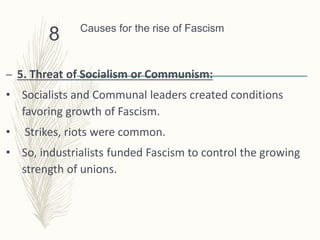 Causes for the rise of Fascism
– 5. Threat of Socialism or Communism:
• Socialists and Communal leaders created conditions
favoring growth of Fascism.
• Strikes, riots were common.
• So, industrialists funded Fascism to control the growing
strength of unions.
8
 