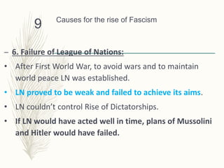 Causes for the rise of Fascism
– 6. Failure of League of Nations:
• After First World War, to avoid wars and to maintain
world peace LN was established.
• LN proved to be weak and failed to achieve its aims.
• LN couldn’t control Rise of Dictatorships.
• If LN would have acted well in time, plans of Mussolini
and Hitler would have failed.
9
 
