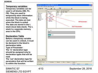 September 28, 2018SIMATIC S7
SIEMENS LTD EGYPT
4/13
Temporary variables:
Temporary variables can be
used in all blocks (OB, FC,
FB). They are used to
temporarily store information
while the block is being
executed. The data are lost
when the block is exited.
The data are stored in the L
stack (local data stack). The L
stack is a separate memory
area in the CPU.
Declaration Table
Before a temporary variable
can be used in a block, it must
be declared in the block‘s
declaration table.
Type of Parameter:
The ‘in‘ declaration type
should be assigned only to
declaration types that will be
read.
The ‘out‘ declaration type for
paramaters that will be written
to within the function.
IN Parameter
OUT Parameter
SIEMENS
 