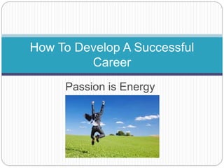 Passion is Energy
How To Develop A Successful
Career
 