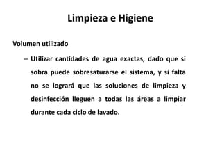 Volumen utilizado
– Utilizar cantidades de agua exactas, dado que si
sobra puede sobresaturarse el sistema, y si falta
no se logrará que las soluciones de limpieza y
desinfección lleguen a todas las áreas a limpiar
durante cada ciclo de lavado.
Limpieza e Higiene
 