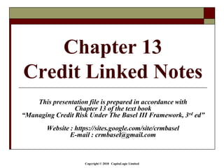 Copyright © 2018 CapitaLogic Limited
Chapter 13
Credit Linked Notes
This presentation file is prepared in accordance with
Chapter 13 of the text book
“Managing Credit Risk Under The Basel III Framework, 3rd ed”
Website : https://sites.google.com/site/crmbasel
E-mail : crmbasel@gmail.com
 