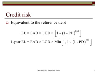 Copyright © 2018 CapitaLogic Limited 12
Credit risk
 Equivalent to the reference debt
 
 
RM
RM
EL = EAD × LGD × 1 - 1 - PD
1-year EL = EAD × LGD × Min 1, 1 - 1 - PD
 
 
 
 
 