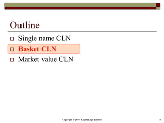 Copyright © 2018 CapitaLogic Limited 13
Outline
 Single name CLN
 Basket CLN
 Market value CLN
 